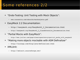 Some references 2/2 “ Endo-Testing: Unit Testing with Mock Objects”: www.connextra.com/aboutUs/mockobjects.pdf   EasyMock 2.2 Documentation: http://easymock.org/EasyMock2_2_Documentation.html   http://easymock.org/EasyMock2_2_ClassExtension _Documentation.html  “ Partial Mocks with EasyMock”: http://www.jroller.com/page/alessiopace?entry=partial_mocks_with_easymock “ Making more objects mockable with ASM Definalizer” http://sixlegs.com/blog/java/definalizer.html XMLUnit: http://xmlunit.sourceforge.net/   