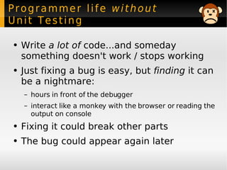 Programmer life  without  Unit Testing Write  a lot of  code...and someday something doesn't work / stops working Just fixing a bug is easy,  but  finding  it can be a nightmare: hours in front of the debugger interact like a monkey with the browser or reading the output on console Fixing it could break other parts The bug could appear again later 