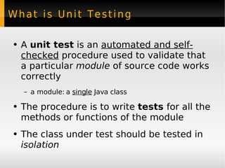 What is Unit Testing A  unit test  is an  automated and self-checked  procedure used to validate that a particular  module  of source code works correctly a module: a  single  Java class The procedure is to write  tests  for all the methods or functions of the module The class under test should be tested in  isolation 