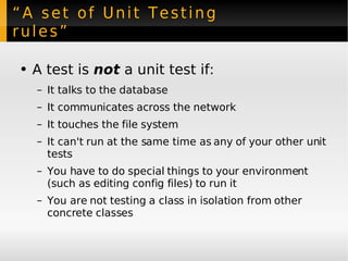“A set of Unit Testing rules” A test is  not  a unit test if: It talks to the  database It communicates across the  network It touches the  file system It can't run at the same time as any of your other unit tests You have to do special things to your environment (such as editing config files) to run it You are not testing a class in isolation from other concrete classes 