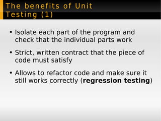 The benefits of Unit Testing (1) Isolate each part of the program and check that the individual parts work Strict, written contract that the piece of code must satisfy Allows to refactor code and make sure it still works correctly ( regression testing ) 