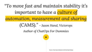 “
“To move fast and maintain stability it’s
important to have a culture of
automation, measurement and sharing
(CAMS).” - Jason Hand, Victorops
Author of ChatOps For Dummies
Source: http://www.slideshare.net/VictorOps/chatops
 
