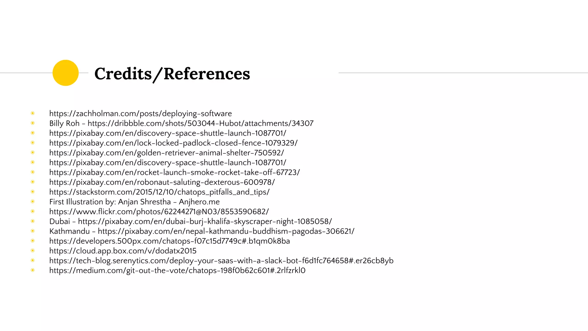 Credits/References
◉ https://zachholman.com/posts/deploying-software
◉ Billy Roh - https://dribbble.com/shots/503044-Hubot/attachments/34307
◉ https://pixabay.com/en/discovery-space-shuttle-launch-1087701/
◉ https://pixabay.com/en/lock-locked-padlock-closed-fence-1079329/
◉ https://pixabay.com/en/golden-retriever-animal-shelter-750592/
◉ https://pixabay.com/en/discovery-space-shuttle-launch-1087701/
◉ https://pixabay.com/en/rocket-launch-smoke-rocket-take-off-67723/
◉ https://pixabay.com/en/robonaut-saluting-dexterous-600978/
◉ https://stackstorm.com/2015/12/10/chatops_pitfalls_and_tips/
◉ First Illustration by: Anjan Shrestha - Anjhero.me
◉ https://www.flickr.com/photos/62244271@N03/8553590682/
◉ Dubai - https://pixabay.com/en/dubai-burj-khalifa-skyscraper-night-1085058/
◉ Kathmandu - https://pixabay.com/en/nepal-kathmandu-buddhism-pagodas-306621/
◉ https://developers.500px.com/chatops-f07c15d7749c#.b1qm0k8ba
◉ https://cloud.app.box.com/v/dodatx2015
◉ https://tech-blog.serenytics.com/deploy-your-saas-with-a-slack-bot-f6d1fc764658#.er26cb8yb
◉ https://medium.com/git-out-the-vote/chatops-198f0b62c601#.2rlfzrkl0
 