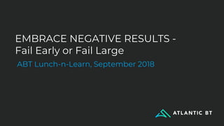 EMBRACE NEGATIVE RESULTS -
Fail Early or Fail Large
ABT Lunch-n-Learn, September 2018
 