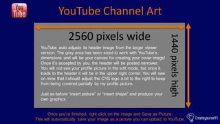 YouTube Channel Art
2560 pixels wide
1440pixelshigh
YouTube auto adjusts its header image from the larger viewer
version. ...