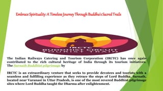 Embrace Spirituality: A Timeless Journey Through Buddha's SacredTrails
The Indian Railways Catering and Tourism Corporation (IRCTC) has once again
contributed to the rich cultural heritage of India through its tourism initiatives.
The Sarnath Buddhist pilgrimage by
IRCTC is an extraordinary venture that seeks to provide devotees and tourists with a
seamless and fulfilling experience as they retrace the steps of Lord Buddha. Sarnath,
located near Varanasi in Uttar Pradesh, is one of the most revered Buddhist pilgrimage
sites where Lord Buddha taught the Dharma after enlightenment.
 