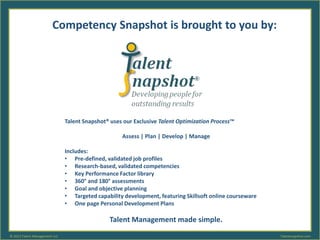 Competency Snapshot is brought to you by: 
Talent Snapshot® uses our Exclusive Talent Optimization Process™ 
Assess | Plan | Develop | Manage 
Includes: 
• Pre-defined, validated job profiles 
• Research-based, validated competencies 
• Key Performance Factor library 
• 360° and 180° assessments 
• Goal and objective planning 
• Targeted capability development, featuring Skillsoft online courseware 
• One page Personal Development Plans 
Talent Management made simple. 
© 2013 Talent Management LLC Talentsnapshot.com 

