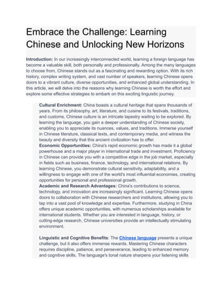 Embrace the Challenge: Learning
Chinese and Unlocking New Horizons
Introduction: In our increasingly interconnected world, learning a foreign language has
become a valuable skill, both personally and professionally. Among the many languages
to choose from, Chinese stands out as a fascinating and rewarding option. With its rich
history, complex writing system, and vast number of speakers, learning Chinese opens
doors to a vibrant culture, diverse opportunities, and enhanced global understanding. In
this article, we will delve into the reasons why learning Chinese is worth the effort and
explore some effective strategies to embark on this exciting linguistic journey.
​ Cultural Enrichment: China boasts a cultural heritage that spans thousands of
years. From its philosophy, art, literature, and cuisine to its festivals, traditions,
and customs, Chinese culture is an intricate tapestry waiting to be explored. By
learning the language, you gain a deeper understanding of Chinese society,
enabling you to appreciate its nuances, values, and traditions. Immerse yourself
in Chinese literature, classical texts, and contemporary media, and witness the
beauty and diversity that this ancient civilization has to offer.
​ Economic Opportunities: China's rapid economic growth has made it a global
powerhouse and a major player in international trade and investment. Proficiency
in Chinese can provide you with a competitive edge in the job market, especially
in fields such as business, finance, technology, and international relations. By
learning Chinese, you demonstrate cultural sensitivity, adaptability, and a
willingness to engage with one of the world's most influential economies, creating
opportunities for personal and professional growth.
​ Academic and Research Advantages: China's contributions to science,
technology, and innovation are increasingly significant. Learning Chinese opens
doors to collaboration with Chinese researchers and institutions, allowing you to
tap into a vast pool of knowledge and expertise. Furthermore, studying in China
offers unique academic opportunities, with numerous scholarships available for
international students. Whether you are interested in language, history, or
cutting-edge research, Chinese universities provide an intellectually stimulating
environment.
​
​ Linguistic and Cognitive Benefits: The Chinese language presents a unique
challenge, but it also offers immense rewards. Mastering Chinese characters
requires discipline, patience, and perseverance, leading to enhanced memory
and cognitive skills. The language's tonal nature sharpens your listening skills
 