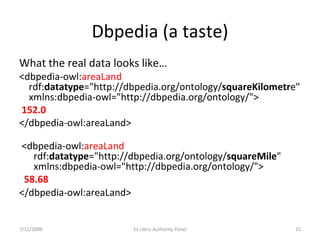 Dbpedia (a taste) What the real data looks like… <dbpedia-owl: areaLand   rdf: datatype ="http://dbpedia.org/ontology/ squareKilometr e"   xmlns:dbpedia-owl="http://dbpedia.org/ontology/"> 152.0 </dbpedia-owl:areaLand>   <dbpedia-owl: areaLand   rdf: datatype ="http://dbpedia.org/ontology/ squareMile "   xmlns:dbpedia-owl="http://dbpedia.org/ontology/"> 58.68 </dbpedia-owl:areaLand>   7/11/2009 Ex Libris Authority Panel 