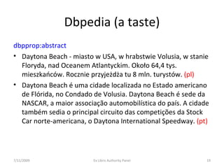 Dbpedia (a taste) dbpprop:abstract   Daytona Beach - miasto w USA, w hrabstwie Volusia, w stanie Floryda, nad Oceanem Atlantyckim. Około 64,4 tys. mieszkańców. Rocznie przyjeżdża tu 8 mln. turystów.  (pl) Daytona Beach é uma cidade localizada no Estado americano de Flórida, no Condado de Volusia. Daytona Beach é sede da NASCAR, a maior associação automobilística do país. A cidade também sedia o principal circuito das competições da Stock Car norte-americana, o Daytona International Speedway.  (pt) 7/11/2009 Ex Libris Authority Panel 