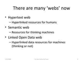 There are many ‘webs’ now Hypertext web  Hyperlinked resources for humans Semantic web  Resources for thinking machines Linked Open Data web  Hyperlinked data resources for machines  (thinking or not) 7/11/2009 Ex Libris Authority Panel 