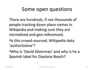 Some open questions There are hundreds, if not thousands of people tracking down place names in Wikipedia and making sure they are normalized and geo-referenced. Is this crowd-sourced, Wikipedia data ‘authoritative’? Who is ‘David Silverman’ and why is he a Spanish label for Daytona Beach? 7/11/2009 Ex Libris Authority Panel 
