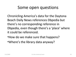 Some open questions Chronicling America’s data for the Daytona Beach Daily News references Dbpedia but there’s no corresponding reference in Dbpedia, even though there’s a ‘place’ where it could be referenced.  How do we make sure that happens? Where’s the library data anyway? 7/11/2009 Ex Libris Authority Panel 
