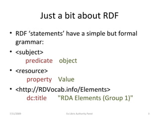 Just a bit about RDF RDF ‘statements’ have a simple but formal grammar: <subject>  predicate  object <resource>   property  Value <http://RDVocab.info/Elements>    dc:title   "RDA Elements (Group 1)" 7/11/2009 Ex Libris Authority Panel 