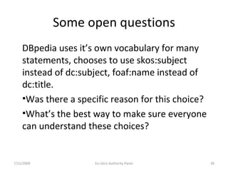 Some open questions DBpedia uses it’s own vocabulary for many statements, chooses to use skos:subject instead of dc:subject, foaf:name instead of dc:title. Was there a specific reason for this choice? What’s the best way to make sure everyone can understand these choices? 7/11/2009 Ex Libris Authority Panel 