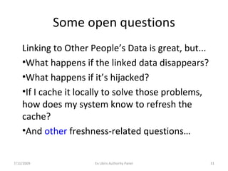 Some open questions Linking to Other People’s Data is great, but... What happens if the linked data disappears? What happens if it’s hijacked? If I cache it locally to solve those problems, how does my system know to refresh the cache?  And  other  freshness-related questions… 7/11/2009 Ex Libris Authority Panel 