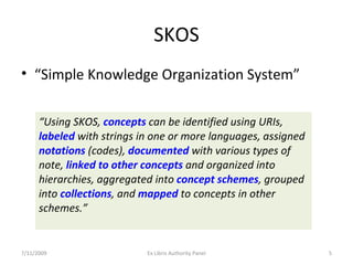 SKOS “ Simple Knowledge Organization System” “ Using SKOS,  concepts  can be identified using URIs,  labeled  with strings in one or more languages, assigned  notations  (codes),  documented  with various types of note,  linked to other concepts  and organized into hierarchies, aggregated into  concept schemes , grouped into  collections , and  mapped  to concepts in other schemes.” 7/11/2009 Ex Libris Authority Panel 