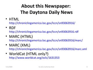 About this Newspaper:  The Daytona Daily News HTML http://chroniclingamerica.loc.gov/lccn/sn93063916/ RDF http://chroniclingamerica.loc.gov/lccn/sn93063916.rdf MARC (HTML) http://chroniclingamerica.loc.gov/lccn/sn93063916/marc/   MARC (XML) http://chroniclingamerica.loc.gov/lccn/sn93063916/marc.xml WorldCat (HTML only?) http://www.worldcat.org/oclc/1631353   7/11/2009 Ex Libris Authority Panel 