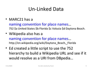 Un-Linked Data MARC21 has a  naming convention for place names … 752 $a United States $b Florida $c Volusia $d Daytona Beach. Wikipedia also has a  naming convention for place names … http://en.wikipedia.org/wiki/Daytona_Beach,_Florida Ed created a little script to use the 752 hierarchy to build a Wikipedia URL and see if it would resolve as a URI from DBpedia… 7/11/2009 Ex Libris Authority Panel 