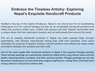 Embrace the Timeless Artistry: Exploring
Nepal’s Exquisite Handicraft Products
Nestled in the lap of the mighty Himalayas, Nepal is not only known for its breathtaking
landscapes and rich cultural heritage but also for its remarkable handicraft products that
reflect the country's artistic soul. Crafted with passion and skill, Nepal's handicrafts have
a unique allure that has captivated travelers and art enthusiasts from around the world.
The art of creating handicraft products in Nepal has been passed down through
generations, with artisans meticulously honing their craft over centuries. Each piece
embodies the essence of Nepal's diverse cultural traditions and reflects the deep-rooted
connection between the artisans and their craft.
One of the most sought-after handicraft products in Nepal is the exquisite Thangka painting.
These intricate paintings are meticulously created by skilled artists using vibrant colors and fine
details, depicting deities, mandalas, and other spiritual symbols. Thangka paintings are not only
decorative masterpieces but also hold deep religious significance, making them cherished items
among collectors and spiritual seekers alike.
 