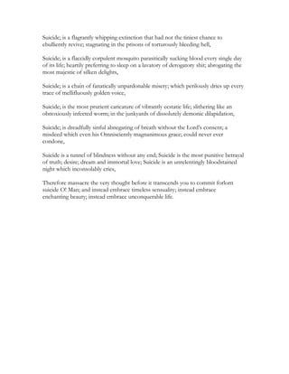 Suicide; is a flagrantly whipping extinction that had not the tiniest chance to
ebulliently revive; stagnating in the prisons of torturously bleeding hell,
Suicide; is a flaccidly corpulent mosquito parasitically sucking blood every single day
of its life; heartily preferring to sleep on a lavatory of derogatory shit; abrogating the
most majestic of silken delights,
Suicide; is a chain of fanatically unpardonable misery; which perilously dries up every
trace of mellifluously golden voice,
Suicide; is the most prurient caricature of vibrantly ecstatic life; slithering like an
obnoxiously infected worm; in the junkyards of dissolutely demonic dilapidation,
Suicide; is dreadfully sinful abnegating of breath without the Lord’s consent; a
misdeed which even his Omnisciently magnanimous grace; could never ever
condone,
Suicide is a tunnel of blindness without any end; Suicide is the most punitive betrayal
of truth; desire; dream and immortal love; Suicide is an unrelentingly bloodstained
night which inconsolably cries,
Therefore massacre the very thought before it transcends you to commit forlorn
suicide O! Man; and instead embrace timeless sensuality; instead embrace
enchanting beauty; instead embrace unconquerable life.
 