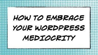 HOW TO EMBRACE
YOUR WORDPRESS
MEDIOCRITY
 