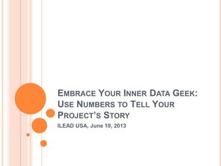 EMBRACE YOUR INNER DATA GEEK:
USE NUMBERS TO TELL YOUR
PROJECT’S STORY
ILEAD USA, June 19, 2013
 