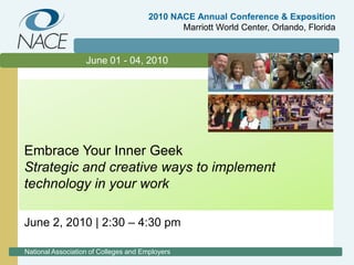 2010 NACE Annual Conference & ExpositionMarriott World Center, Orlando, Florida June 01 - 04, 2010 Embrace Your Inner Geek Strategic and creative ways to implement technology in your work June 2, 2010 | 2:30 – 4:30 pm National Association of Colleges and Employers 