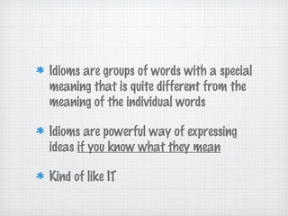 Idioms are groups of words with a special
meaning that is quite different from the
meaning of the individual words
Idioms are powerful way of expressing
ideas if you know what they mean
Kind of like IT
 