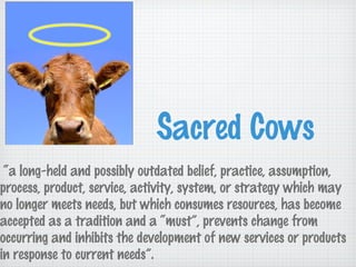 Sacred Cows
“a long-held and possibly outdated belief, practice, assumption,
process, product, service, activity, system, or strategy which may
no longer meets needs, but which consumes resources, has become
accepted as a tradition and a “must”, prevents change from
occurring and inhibits the development of new services or products
in response to current needs”.
 