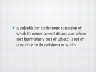 a valuable but burdensome possession of
which its owner cannot dispose and whose
cost (particularly cost of upkeep) is out of
proportion to its usefulness or worth.
 