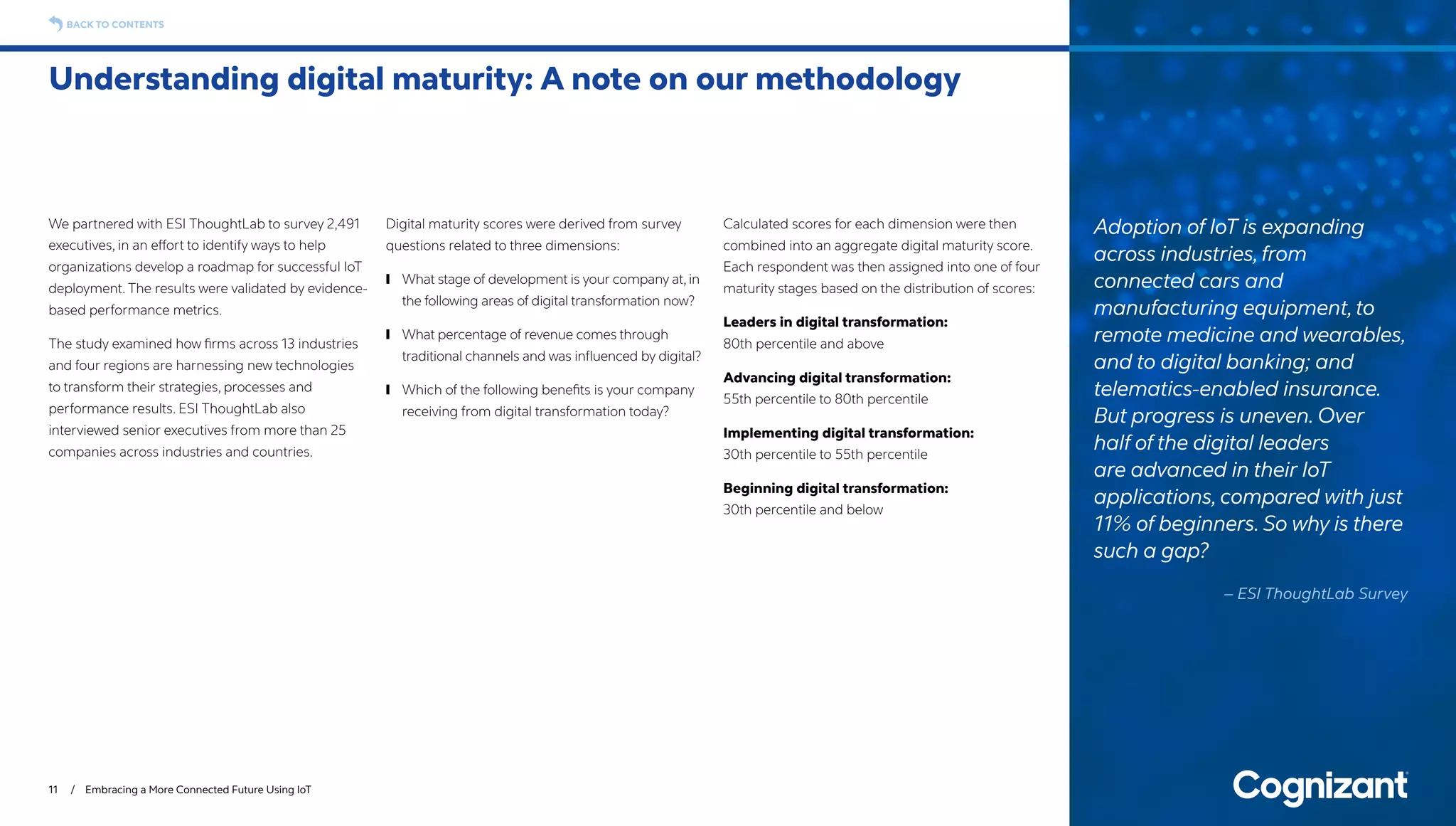 We partnered with ESI ThoughtLab to survey 2,491
executives, in an effort to identify ways to help
organizations develop a roadmap for successful IoT
deployment. The results were validated by evidence-
based performance metrics.
The study examined how firms across 13 industries
and four regions are harnessing new technologies
to transform their strategies, processes and
performance results. ESI ThoughtLab also
interviewed senior executives from more than 25
companies across industries and countries.
Digital maturity scores were derived from survey
questions related to three dimensions:
	❙ What stage of development is your company at, in
the following areas of digital transformation now?
	❙ What percentage of revenue comes through
traditional channels and was influenced by digital?
	❙ Which of the following benefits is your company
receiving from digital transformation today?
Calculated scores for each dimension were then
combined into an aggregate digital maturity score.
Each respondent was then assigned into one of four
maturity stages based on the distribution of scores:
Leaders in digital transformation: 		
80th percentile and above
Advancing digital transformation:
55th percentile to 80th percentile
Implementing digital transformation:
30th percentile to 55th percentile
Beginning digital transformation:
30th percentile and below
Understanding digital maturity: A note on our methodology
11 / Embracing a More Connected Future Using IoT
BACK TO CONTENTS
Adoption of IoT is expanding
across industries,from
connected cars and
manufacturing equipment,to
remote medicine and wearables,
and to digital banking; and
telematics-enabled insurance.
But progress is uneven. Over
half of the digital leaders
are advanced in their IoT
applications, compared with just
11% of beginners. So why is there
such a gap?
– ESI ThoughtLab Survey
 