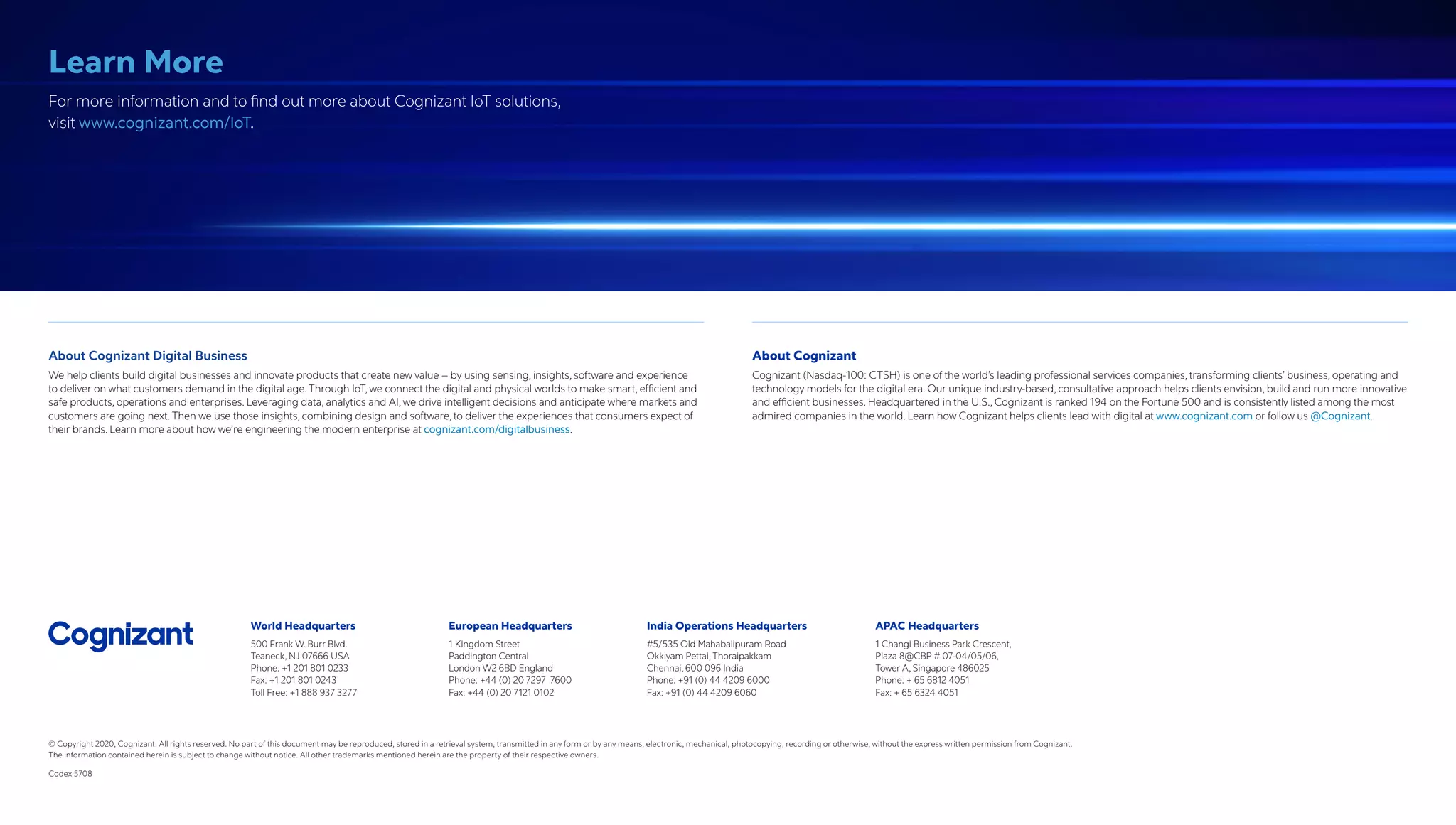 World Headquarters
500 Frank W. Burr Blvd.
Teaneck, NJ 07666 USA
Phone: +1 201 801 0233
Fax: +1 201 801 0243
Toll Free: +1 888 937 3277
European Headquarters
1 Kingdom Street
Paddington Central
London W2 6BD England
Phone: +44 (0) 20 7297 7600
Fax: +44 (0) 20 7121 0102
India Operations Headquarters
#5/535 Old Mahabalipuram Road
Okkiyam Pettai, Thoraipakkam
Chennai, 600 096 India
Phone: +91 (0) 44 4209 6000
Fax: +91 (0) 44 4209 6060
APAC Headquarters
1 Changi Business Park Crescent,
Plaza 8@CBP # 07-04/05/06,
Tower A, Singapore 486025
Phone: + 65 6812 4051
Fax: + 65 6324 4051
© Copyright 2020, Cognizant. All rights reserved. No part of this document may be reproduced, stored in a retrieval system, transmitted in any form or by any means, electronic, mechanical, photocopying, recording or otherwise, without the express written permission from Cognizant.
The information contained herein is subject to change without notice. All other trademarks mentioned herein are the property of their respective owners.
Codex 5708
Learn More
For more information and to find out more about Cognizant IoT solutions,
visit www.cognizant.com/IoT.
About Cognizant Digital Business
We help clients build digital businesses and innovate products that create new value – by using sensing, insights, software and experience
to deliver on what customers demand in the digital age. Through IoT, we connect the digital and physical worlds to make smart, efficient and
safe products, operations and enterprises. Leveraging data, analytics and AI, we drive intelligent decisions and anticipate where markets and
customers are going next. Then we use those insights, combining design and software, to deliver the experiences that consumers expect of
their brands. Learn more about how we’re engineer­ing the modern enterprise at cognizant.com/digitalbusiness.
About Cognizant
Cognizant (Nasdaq-100: CTSH) is one of the world’s leading professional services companies, transforming clients’ business, operating and
technology models for the digital era. Our unique industry-based, consultative approach helps clients envision, build and run more innovative
and efficient businesses. Headquartered in the U.S., Cognizant is ranked 194 on the Fortune 500 and is consistently listed among the most
admired companies in the world. Learn how Cognizant helps clients lead with digital at www.cognizant.com or follow us @Cognizant.
 