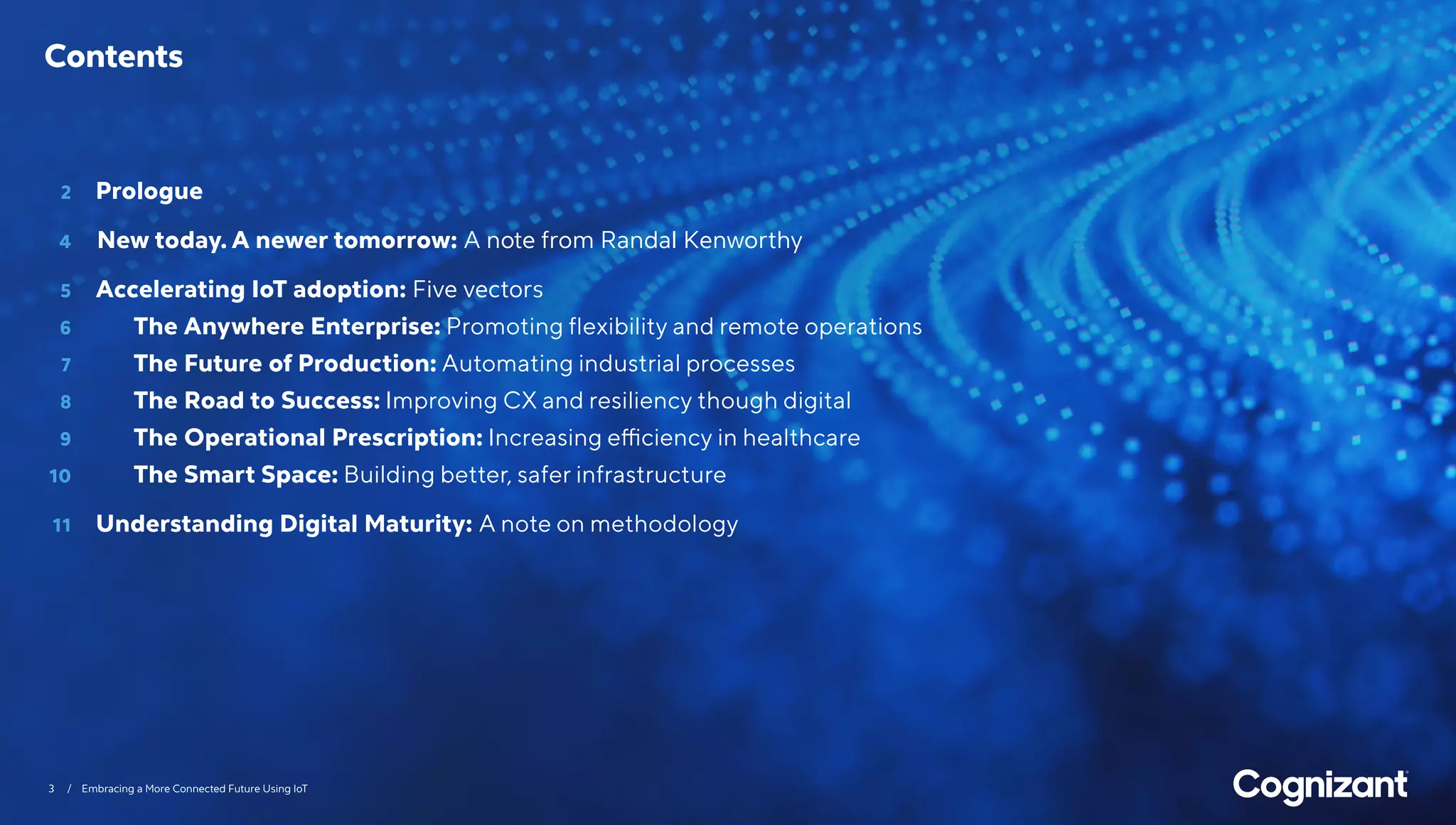 3 / Embracing a More Connected Future Using IoT
	 2 	 Prologue
	 4 		New today. A newer tomorrow: A note from Randal Kenworthy
	5	 Accelerating IoT adoption: Five vectors
	6		 The Anywhere Enterprise: Promoting flexibility and remote operations
	7		 The Future of Production: Automating industrial processes
	8		 The Road to Success: Improving CX and resiliency though digital
	9		 The Operational Prescription: Increasing efficiency in healthcare
	10		 The Smart Space: Building better, safer infrastructure
	11	 Understanding Digital Maturity: A note on methodology
Contents
 