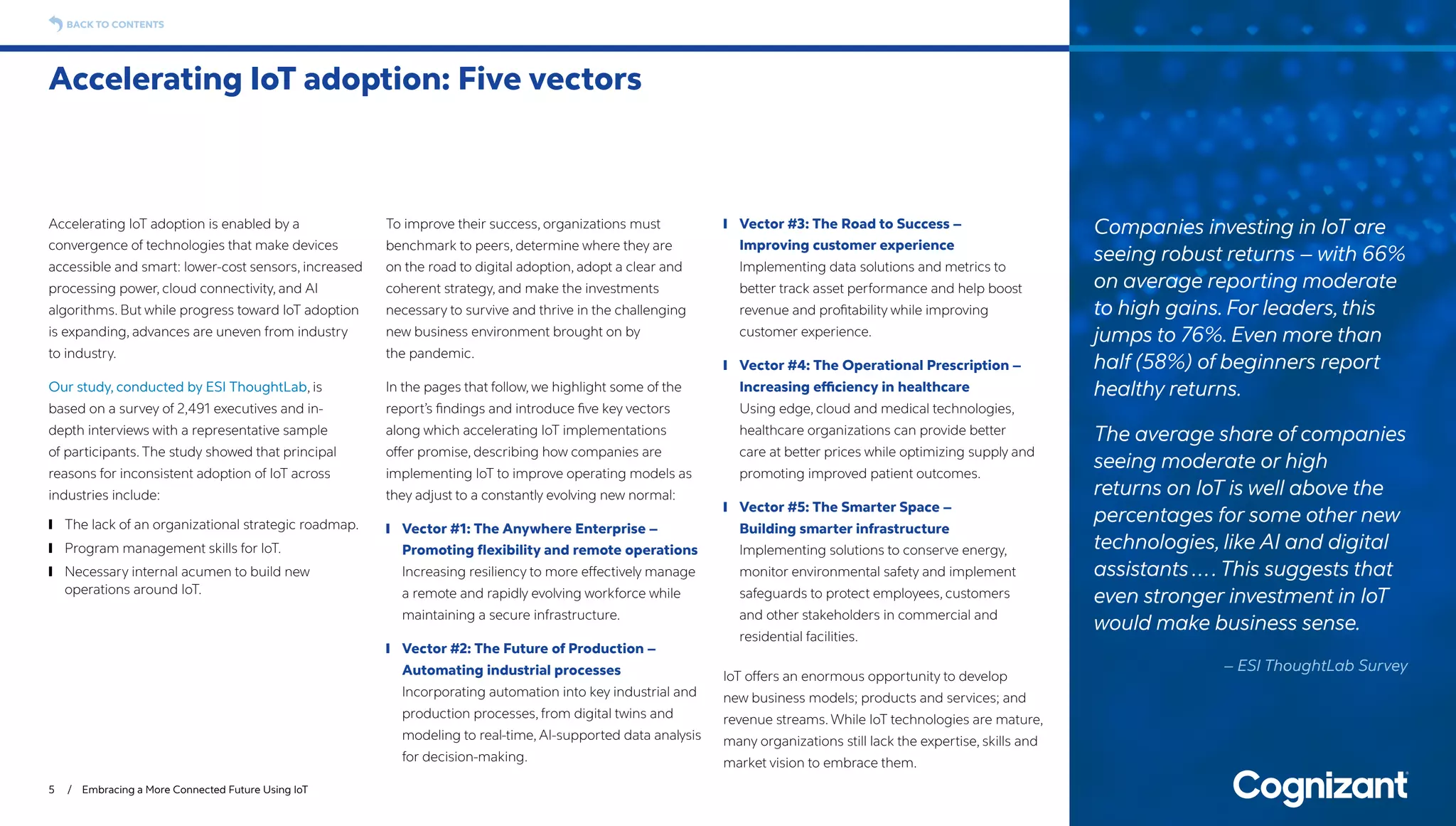 Accelerating IoT adoption is enabled by a
convergence of technologies that make devices
accessible and smart: lower-cost sensors, increased
processing power, cloud connectivity, and AI
algorithms. But while progress toward IoT adoption
is expanding, advances are uneven from industry
to industry.
Our study, conducted by ESI ThoughtLab, is
based on a survey of 2,491 executives and in-
depth interviews with a representative sample
of participants. The study showed that principal
reasons for inconsistent adoption of IoT across
industries include:
	❙ The lack of an organizational strategic roadmap.
	❙ Program management skills for IoT.
	❙ Necessary internal acumen to build new
operations around IoT.
To improve their success, organizations must
benchmark to peers, determine where they are
on the road to digital adoption, adopt a clear and
coherent strategy, and make the investments
necessary to survive and thrive in the challenging
new business environment brought on by
the pandemic.
In the pages that follow, we highlight some of the
report’s findings and introduce five key vectors
along which accelerating IoT implementations
offer promise, describing how companies are
implementing IoT to improve operating models as
they adjust to a constantly evolving new normal:
	❙ Vector #1: The Anywhere Enterprise –
Promoting flexibility and remote operations
Increasing resiliency to more effectively manage
a remote and rapidly evolving workforce while
maintaining a secure infrastructure.
	❙ Vector #2: The Future of Production –
Automating industrial processes
Incorporating automation into key industrial and
production processes, from digital twins and
modeling to real-time, AI-supported data analysis
for decision-making.
	❙ Vector #3: The Road to Success –
Improving customer experience
Implementing data solutions and metrics to
better track asset performance and help boost
revenue and profitability while improving
customer experience.
	❙ Vector #4: The Operational Prescription –
Increasing efficiency in healthcare
Using edge, cloud and medical technologies,
healthcare organizations can provide better
care at better prices while optimizing supply and
promoting improved patient outcomes.
	❙ Vector #5: The Smarter Space –
Building smarter infrastructure
Implementing solutions to conserve energy,
monitor environmental safety and implement
safeguards to protect employees, customers
and other stakeholders in commercial and
residential facilities.
IoT offers an enormous opportunity to develop
new business models; products and services; and
revenue streams. While IoT technologies are mature,
many organizations still lack the expertise, skills and
market vision to embrace them.
Accelerating IoT adoption: Five vectors
5 / Embracing a More Connected Future Using IoT
BACK TO CONTENTS
Companies investing in IoT are
seeing robust returns – with 66%
on average reporting moderate
to high gains. For leaders,this
jumps to 76%. Even more than
half (58%) of beginners report
healthy returns.
The average share of companies
seeing moderate or high
returns on IoT is well above the
percentages for some other new
technologies, like AI and digital
assistants ….This suggests that
even stronger investment in IoT
would make business sense.
– ESI ThoughtLab Survey
 