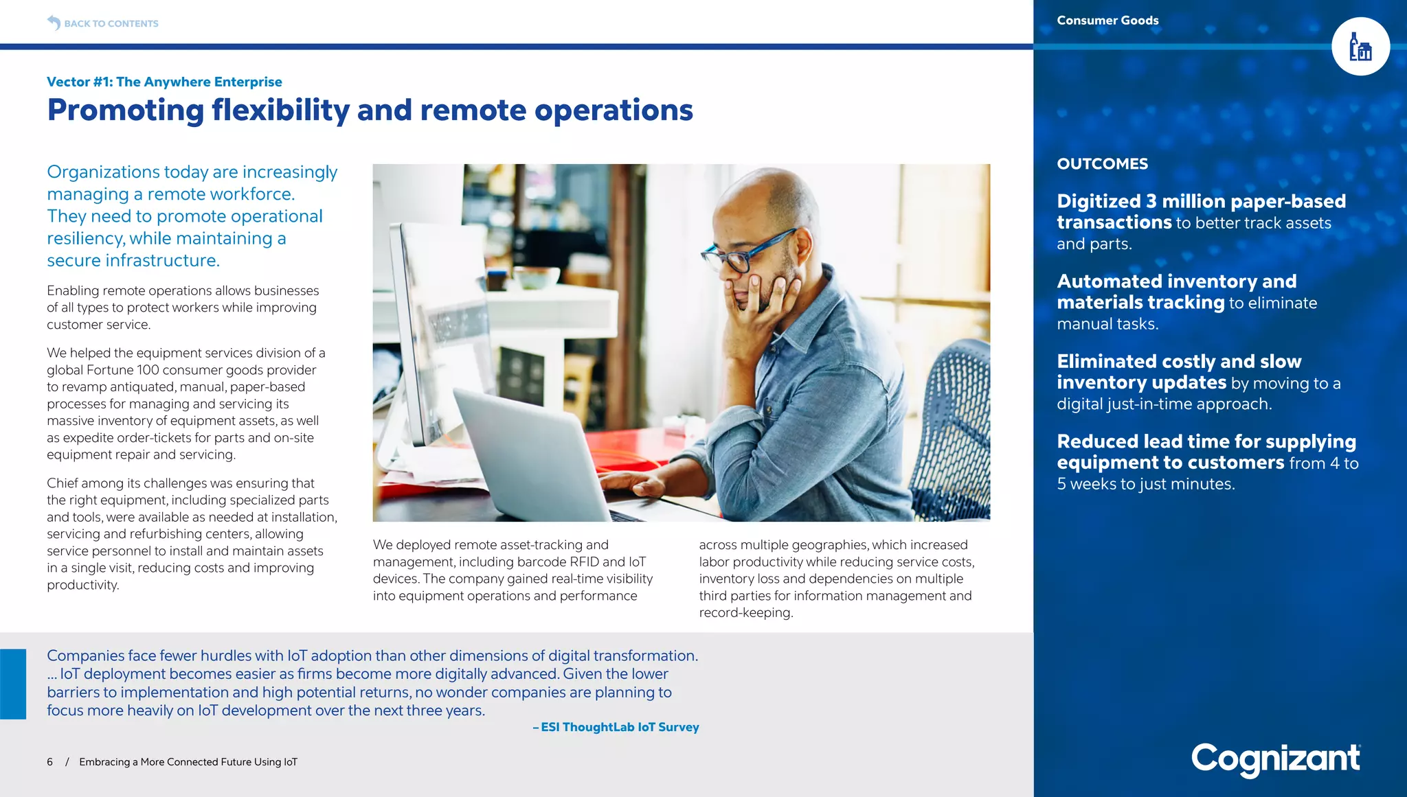 Organizations today are increasingly
managing a remote workforce.
They need to promote operational
resiliency, while maintaining a
secure infrastructure.
Enabling remote operations allows businesses
of all types to protect workers while improving
customer service.
We helped the equipment services division of a
global Fortune 100 consumer goods provider
to revamp antiquated, manual, paper-based
processes for managing and servicing its
massive inventory of equipment assets, as well
as expedite order-tickets for parts and on-site
equipment repair and servicing.
Chief among its challenges was ensuring that
the right equipment, including specialized parts
and tools, were available as needed at installation,
servicing and refurbishing centers, allowing
service personnel to install and maintain assets
in a single visit, reducing costs and improving
productivity.
We deployed remote asset-tracking and
management, including barcode RFID and IoT
devices. The company gained real-time visibility
into equipment operations and performance
across multiple geographies, which increased
labor productivity while reducing service costs,
inventory loss and dependencies on multiple
third parties for information management and
record-keeping.
Vector #1: The Anywhere Enterprise
Promoting flexibility and remote operations
6 / Embracing a More Connected Future Using IoT
OUTCOMES
Digitized 3 million paper-based
transactions to better track assets
and parts.
Automated inventory and
materials tracking to eliminate
manual tasks.
Eliminated costly and slow
inventory updates by moving to a
digital just-in-time approach.
Reduced lead time for supplying
equipment to customers from 4 to
5 weeks to just minutes.
BACK TO CONTENTS Consumer Goods
Companies face fewer hurdles with IoT adoption than other dimensions of digital transformation.
… IoT deployment becomes easier as firms become more digitally advanced. Given the lower
barriers to implementation and high potential returns, no wonder companies are planning to
focus more heavily on IoT development over the next three years.
– ESI ThoughtLab IoT Survey
 