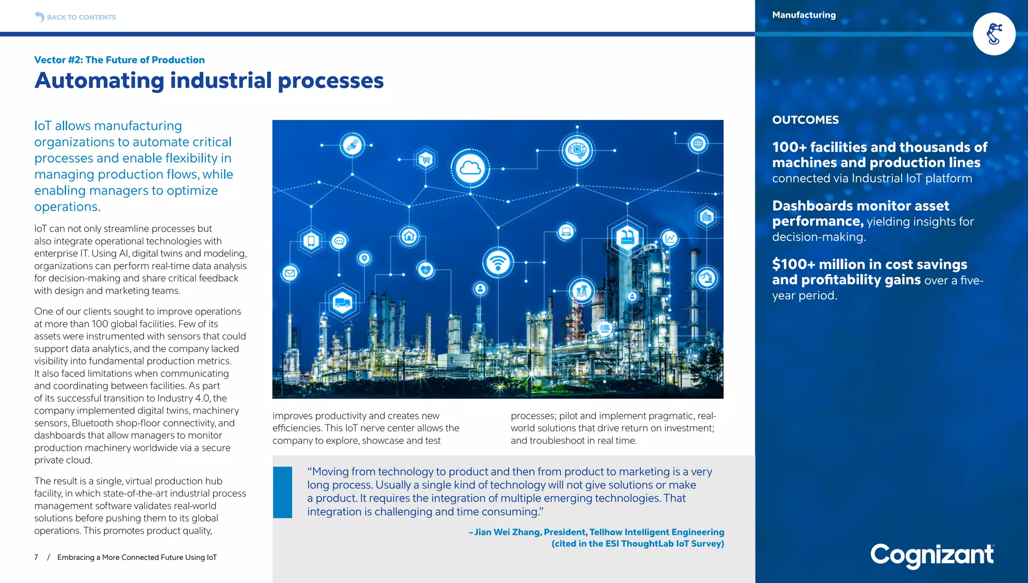 IoT allows manufacturing
organizations to automate critical
processes and enable flexibility in
managing production flows, while
enabling managers to optimize
operations.
IoT can not only streamline processes but
also integrate operational technologies with
enterprise IT. Using AI, digital twins and modeling,
organizations can perform real-time data analysis
for decision-making and share critical feedback
with design and marketing teams.
One of our clients sought to improve operations
at more than 100 global facilities. Few of its
assets were instrumented with sensors that could
support data analytics, and the company lacked
visibility into fundamental production metrics.
It also faced limitations when communicating
and coordinating between facilities. As part
of its successful transition to Industry 4.0, the
company implemented digital twins, machinery
sensors, Bluetooth shop-floor connectivity, and
dashboards that allow managers to monitor
production machinery worldwide via a secure
private cloud.
The result is a single, virtual production hub
facility, in which state-of-the-art industrial process
management software validates real-world
solutions before pushing them to its global
operations.This promotes product quality,
improves productivity and creates new
efficiencies. This IoT nerve center allows the
company to explore, showcase and test
processes; pilot and implement pragmatic, real-
world solutions that drive return on investment;
and troubleshoot in real time.
Vector #2: The Future of Production
Automating industrial processes
7 / Embracing a More Connected Future Using IoT
OUTCOMES
100+ facilities and thousands of
machines and production lines
connected via Industrial IoT platform
Dashboards monitor asset
performance, yielding insights for
decision-making.
$100+ million in cost savings
and profitability gains over a five-
year period.
BACK TO CONTENTS Manufacturing
“Moving from technology to product and then from product to marketing is a very
long process. Usually a single kind of technology will not give solutions or make
a product. It requires the integration of multiple emerging technologies.That
integration is challenging and time consuming.”
–Jian Wei Zhang, President, Tellhow Intelligent Engineering
(cited in the ESI ThoughtLab IoT Survey)
 