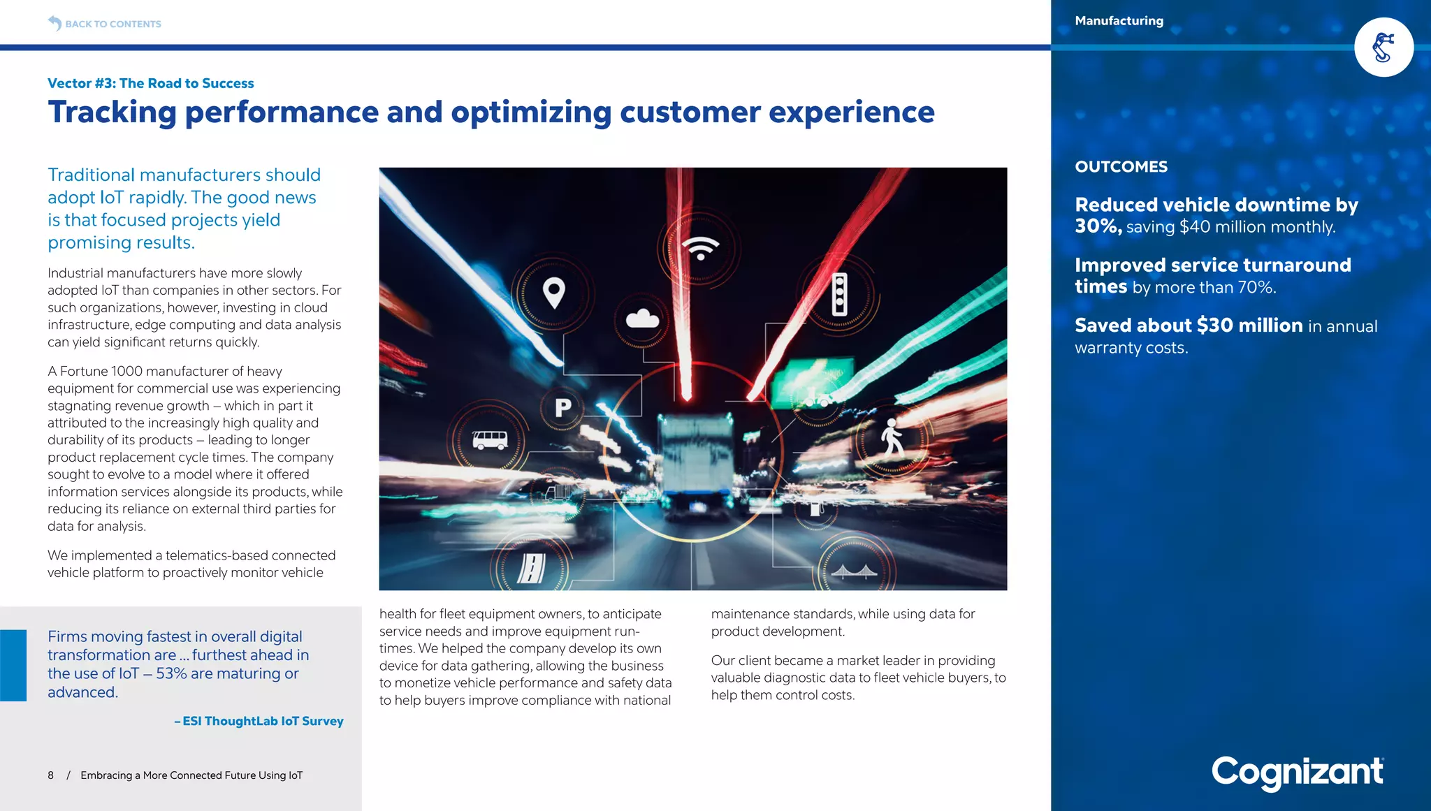 Traditional manufacturers should
adopt IoT rapidly. The good news
is that focused projects yield
promising results.
Industrial manufacturers have more slowly
adopted IoT than companies in other sectors. For
such organizations, however, investing in cloud
infrastructure, edge computing and data analysis
can yield significant returns quickly.
A Fortune 1000 manufacturer of heavy
equipment for commercial use was experiencing
stagnating revenue growth – which in part it
attributed to the increasingly high quality and
durability of its products – leading to longer
product replacement cycle times. The company
sought to evolve to a model where it offered
information services alongside its products, while
reducing its reliance on external third parties for
data for analysis.
We implemented a telematics-based connected
vehicle platform to proactively monitor vehicle
health for fleet equipment owners, to anticipate
service needs and improve equipment run-
times. We helped the company develop its own
device for data gathering, allowing the business
to monetize vehicle performance and safety data
to help buyers improve compliance with national
maintenance standards, while using data for
product development.
Our client became a market leader in providing
valuable diagnostic data to fleet vehicle buyers, to
help them control costs.
Vector #3: The Road to Success
Tracking performance and optimizing customer experience
8 / Embracing a More Connected Future Using IoT
OUTCOMES
Reduced vehicle downtime by
30%, saving $40 million monthly.
Improved service turnaround
times by more than 70%.
Saved about $30 million in annual
warranty costs.
BACK TO CONTENTS Manufacturing
Firms moving fastest in overall digital
transformation are …furthest ahead in
the use of IoT – 53% are maturing or
advanced.
– ESI ThoughtLab IoT Survey
 