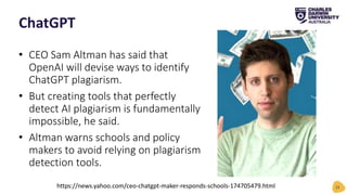 • CEO Sam Altman has said that
OpenAI will devise ways to identify
ChatGPT plagiarism.
• But creating tools that perfectly
detect AI plagiarism is fundamentally
impossible, he said.
• Altman warns schools and policy
makers to avoid relying on plagiarism
detection tools.
ChatGPT
13
https://news.yahoo.com/ceo-chatgpt-maker-responds-schools-174705479.html
 