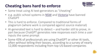 • Some treat using AI text-generators as “cheating”
• e.g. public school systems in NSW and Victoria have banned
ChatGPT
• This is hard to enforce. Compared to traditional forms of
plagiarism (where work is compared against source material)
• AI-generated text is hard to detect – and harder still to prove, in
part because ChatGPT generates new responses each time a user
inputs the same prompt
• Some 43% of professionals are using ChatGPT or other AI tools,
often without telling their bosses, according to a survey of nearly
12,000 respondents including from top US-based companies
Cheating bans hard to enforce
14
 