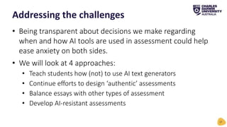 • Being transparent about decisions we make regarding
when and how AI tools are used in assessment could help
ease anxiety on both sides.
• We will look at 4 approaches:
• Teach students how (not) to use AI text generators
• Continue efforts to design ‘authentic’ assessments
• Balance essays with other types of assessment
• Develop AI-resistant assessments
Addressing the challenges
17
 