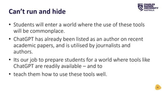 • Students will enter a world where the use of these tools
will be commonplace.
• ChatGPT has already been listed as an author on recent
academic papers, and is utilised by journalists and
authors.
• Its our job to prepare students for a world where tools like
ChatGPT are readily available – and to
• teach them how to use these tools well.
Can’t run and hide
18
 