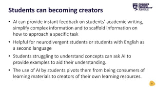 • AI can provide instant feedback on students’ academic writing,
simplify complex information and to scaffold information on
how to approach a specific task
• Helpful for neurodivergent students or students with English as
a second language
• Students struggling to understand concepts can ask AI to
provide examples to aid their understanding.
• The use of AI by students pivots them from being consumers of
learning materials to creators of their own learning resources.
Students can becoming creators
21
 