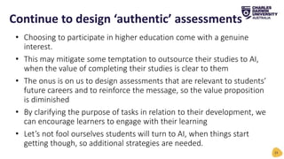 • Choosing to participate in higher education come with a genuine
interest.
• This may mitigate some temptation to outsource their studies to AI,
when the value of completing their studies is clear to them
• The onus is on us to design assessments that are relevant to students’
future careers and to reinforce the message, so the value proposition
is diminished
• By clarifying the purpose of tasks in relation to their development, we
can encourage learners to engage with their learning
• Let’s not fool ourselves students will turn to AI, when things start
getting though, so additional strategies are needed.
Continue to design ‘authentic’ assessments
23
 