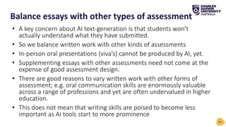 • A key concern about AI text-generation is that students won’t
actually understand what they have submitted.
• So we balance written work with other kinds of assessments
• In-person oral presentations (viva’s) cannot be produced by AI, yet.
• Supplementing essays with other assessments need not come at the
expense of good assessment design.
• There are good reasons to vary written work with other forms of
assessment; e.g. oral communication skills are enormously valuable
across a range of professions and yet are often undervalued in higher
education.
• This does not mean that writing skills are poised to become less
important as AI tools start to more prominence
Balance essays with other types of assessment
24
 