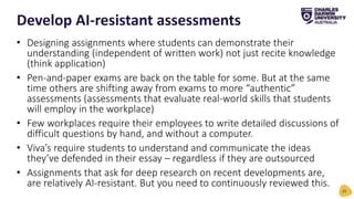 • Designing assignments where students can demonstrate their
understanding (independent of written work) not just recite knowledge
(think application)
• Pen-and-paper exams are back on the table for some. But at the same
time others are shifting away from exams to more “authentic”
assessments (assessments that evaluate real-world skills that students
will employ in the workplace)
• Few workplaces require their employees to write detailed discussions of
difficult questions by hand, and without a computer.
• Viva’s require students to understand and communicate the ideas
they’ve defended in their essay – regardless if they are outsourced
• Assignments that ask for deep research on recent developments are,
are relatively AI-resistant. But you need to continuously reviewed this.
Develop AI-resistant assessments
25
 
