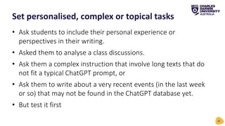• Ask students to include their personal experience or
perspectives in their writing.
• Asked them to analyse a class discussions.
• Ask them a complex instruction that involve long texts that do
not fit a typical ChatGPT prompt, or
• Ask them to write about a very recent events (in the last week
or so) that may not be found in the ChatGPT database yet.
• But test it first
Set personalised, complex or topical tasks
26
 
