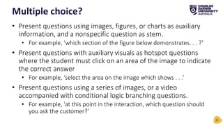 • Present questions using images, figures, or charts as auxiliary
information, and a nonspecific question as stem.
• For example, ‘which section of the figure below demonstrates. . . ?’
• Present questions with auxiliary visuals as hotspot questions
where the student must click on an area of the image to indicate
the correct answer
• For example, ‘select the area on the image which shows . . .’
• Present questions using a series of images, or a video
accompanied with conditional logic branching questions.
• For example, ‘at this point in the interaction, which question should
you ask the customer?’
Multiple choice?
28
 