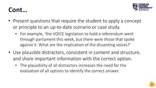 • Present questions that require the student to apply a concept
or principle to an up-to-date scenario or case study.
• For example, ‘the VOICE legislation to hold a referendum went
through parliament this week, but there were those that spoke
against it. What are the implication of the dissenting voices?’
• Use plausible distractors, consistent in content and structure,
and share important information with the correct option.
• The plausibility of all distractors increases the need for the
evaluation of all options to identify the correct answer.
Cont…
29
 