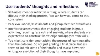 • Self-assessment or reflective writing, where students can
discuss their thinking process, ‘explain how you came to this
conclusion’
• Peer evaluations/assessments and group member evaluations
• Interactive assessments that engaging students in group
activities, requiring research and analysis, where students are
expected to co-construct knowledge and apply certain skills.
• You might consider emphasizing the process of learning rather
than the outcome. So not just grading a final piece, but ask
them to submit some of their drafts and assess how their
writing, or evolution of their thoughts have improved.
Use students’ thoughts and reflections
31
 